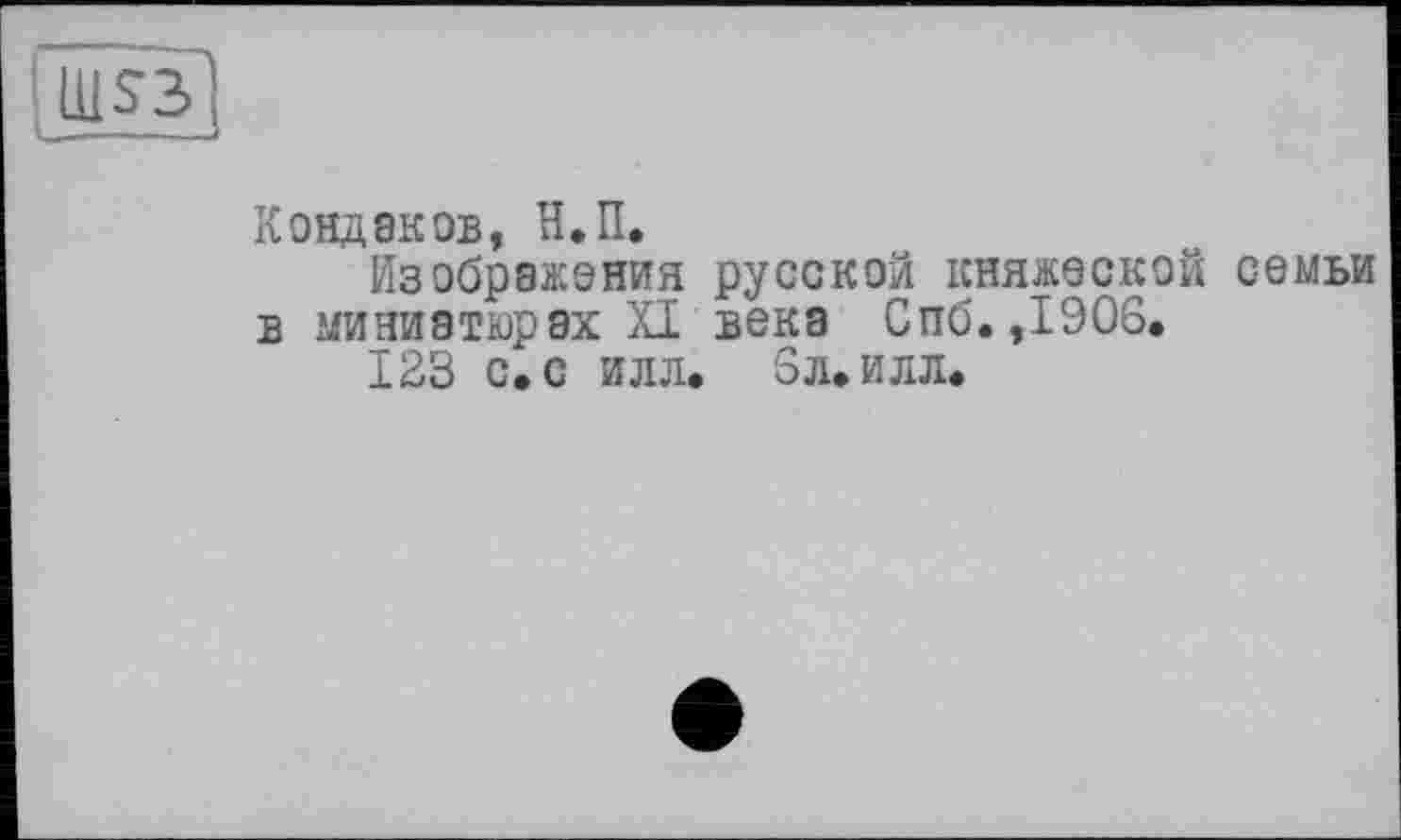 ﻿Ш$3> u.----
Кондаков, Н.П.
Изображения русской княжеской семьи
в миниатюрах XI века Спб.,1906.
123 с. с илл. 5л. илл.